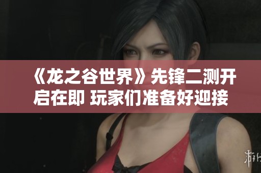 《龙之谷世界》先锋二测开启在即 玩家们准备好迎接挑战了吗