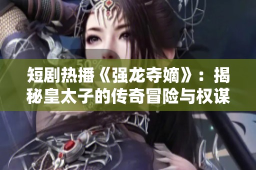 短剧热播《强龙夺嫡》：揭秘皇太子的传奇冒险与权谋斗争之旅