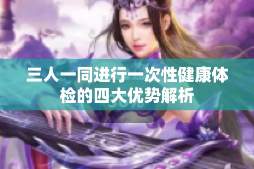 三人一同进行一次性健康体检的四大优势解析