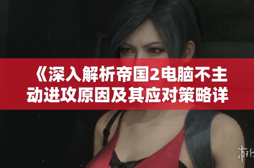《深入解析帝国2电脑不主动进攻原因及其应对策略详解》