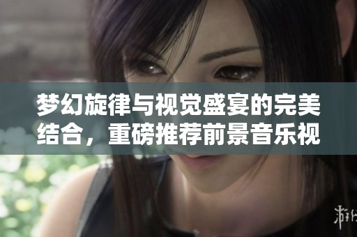 梦幻旋律与视觉盛宴的完美结合，重磅推荐前景音乐视频！
