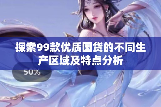 探索99款优质国货的不同生产区域及特点分析