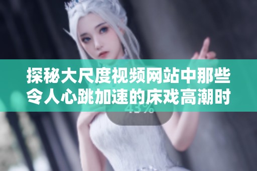 探秘大尺度视频网站中那些令人心跳加速的床戏高潮时刻