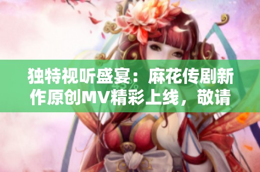 独特视听盛宴：麻花传剧新作原创MV精彩上线，敬请观看！