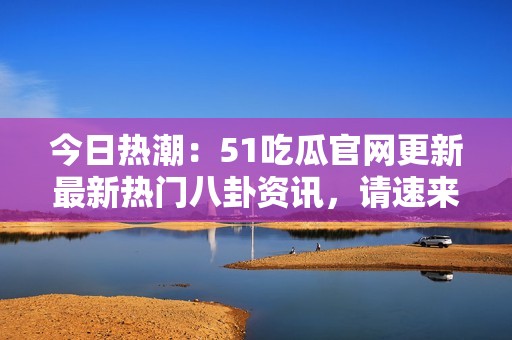 今日热潮：51吃瓜官网更新最新热门八卦资讯，请速来围观！