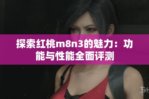 探索红桃m8n3的魅力：功能与性能全面评测