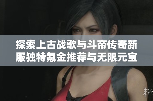 探索上古战歌与斗帝传奇新服独特氪金推荐与无限元宝玩法