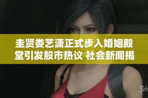 圭贤娄艺潇正式步入婚姻殿堂引发股市热议 社会新闻揭秘爱情故事