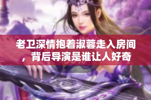 老卫深情抱着淑蓉走入房间，背后导演是谁让人好奇