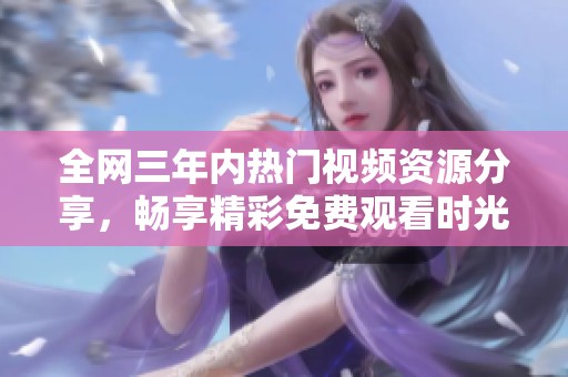 全网三年内热门视频资源分享，畅享精彩免费观看时光