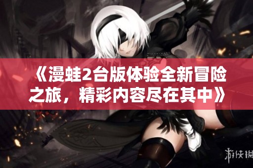 《漫蛙2台版体验全新冒险之旅，精彩内容尽在其中》