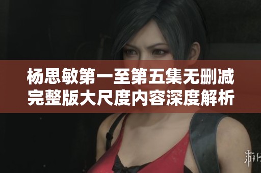 杨思敏第一至第五集无删减完整版大尺度内容深度解析