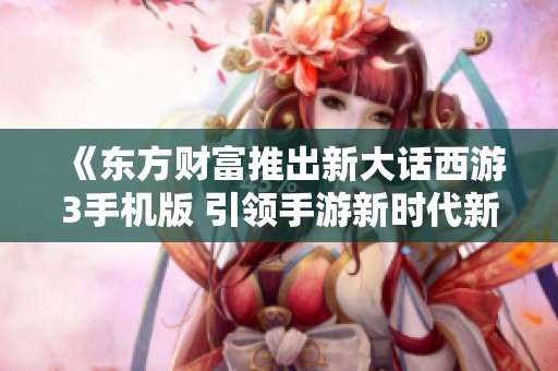 《东方财富推出新大话西游3手机版 引领手游新时代新风潮》