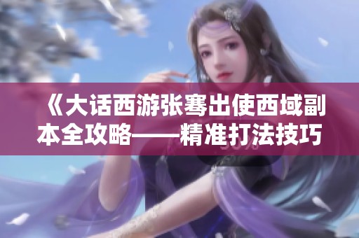 《大话西游张骞出使西域副本全攻略——精准打法技巧与步骤解析》