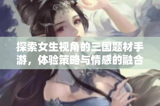 探索女生视角的三国题材手游，体验策略与情感的融合