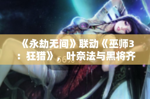 《永劫无间》联动《巫师3：狂猎》，叶奈法与黑将齐聚冒险世界