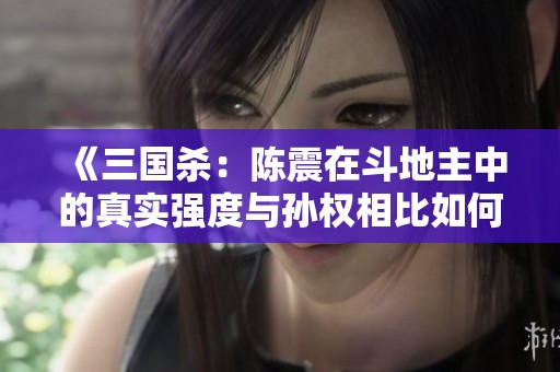 《三国杀：陈震在斗地主中的真实强度与孙权相比如何？》