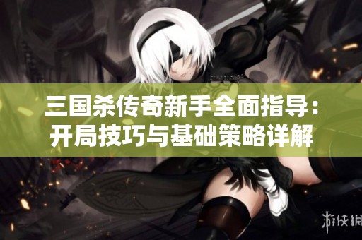 三国杀传奇新手全面指导：开局技巧与基础策略详解