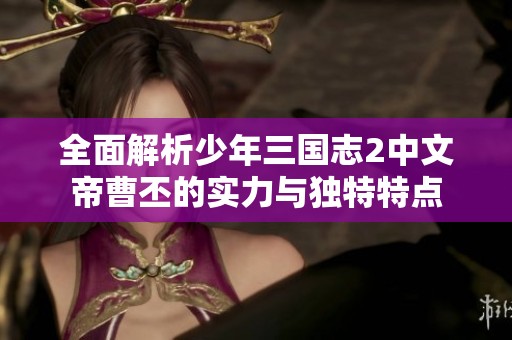 全面解析少年三国志2中文帝曹丕的实力与独特特点