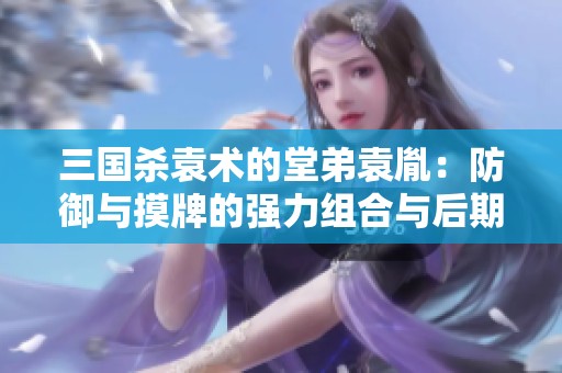 三国杀袁术的堂弟袁胤：防御与摸牌的强力组合与后期崛起之路