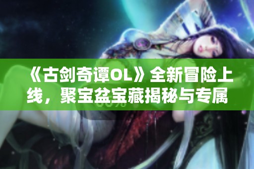 《古剑奇谭OL》全新冒险上线，聚宝盆宝藏揭秘与专属副本挑战等你来战