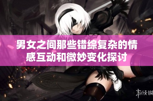 男女之间那些错综复杂的情感互动和微妙变化探讨