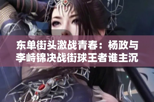 东单街头激战青春：杨政与李峙锦决战街球王者谁主沉浮