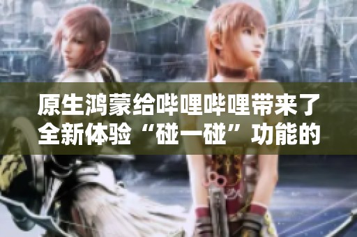 原生鸿蒙给哔哩哔哩带来了全新体验“碰一碰”功能的精彩解析