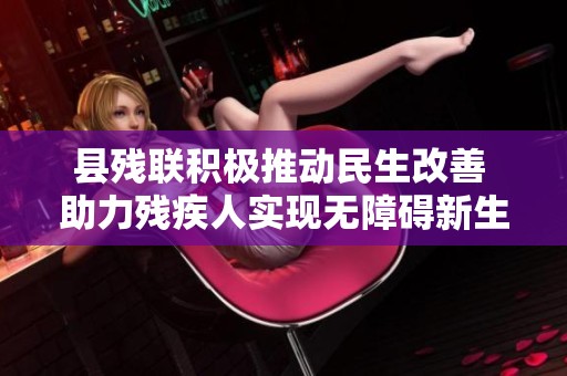 县残联积极推动民生改善 助力残疾人实现无障碍新生活