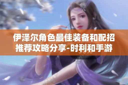伊泽尔角色最佳装备和配招推荐攻略分享-时利和手游解析