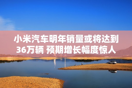 小米汽车明年销量或将达到36万辆 预期增长幅度惊人