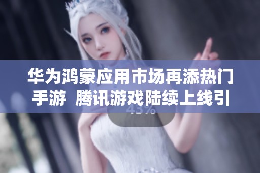 华为鸿蒙应用市场再添热门手游  腾讯游戏陆续上线引关注