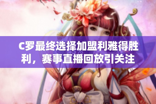 C罗最终选择加盟利雅得胜利，赛事直播回放引关注