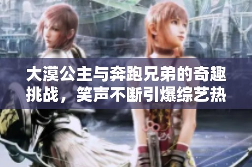 大漠公主与奔跑兄弟的奇趣挑战，笑声不断引爆综艺热潮