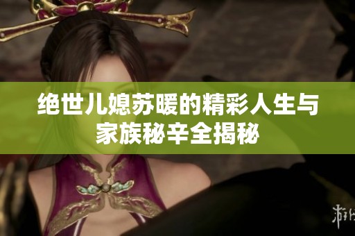 绝世儿媳苏暖的精彩人生与家族秘辛全揭秘