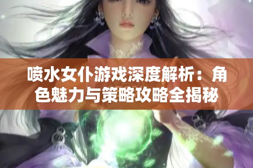 喷水女仆游戏深度解析：角色魅力与策略攻略全揭秘