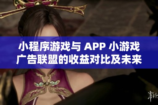 小程序游戏与 APP 小游戏广告联盟的收益对比及未来发展潜力分析