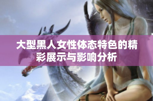 大型黑人女性体态特色的精彩展示与影响分析