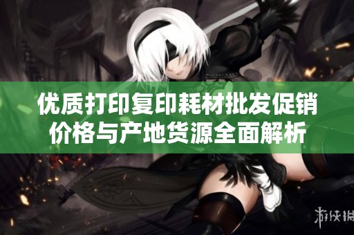 优质打印复印耗材批发促销价格与产地货源全面解析