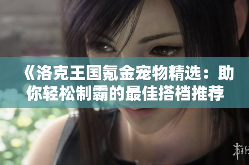《洛克王国氪金宠物精选：助你轻松制霸的最佳搭档推荐》