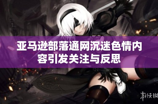 亚马逊部落通网沉迷色情内容引发关注与反思