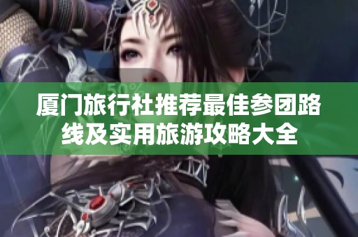 厦门旅行社推荐最佳参团路线及实用旅游攻略大全