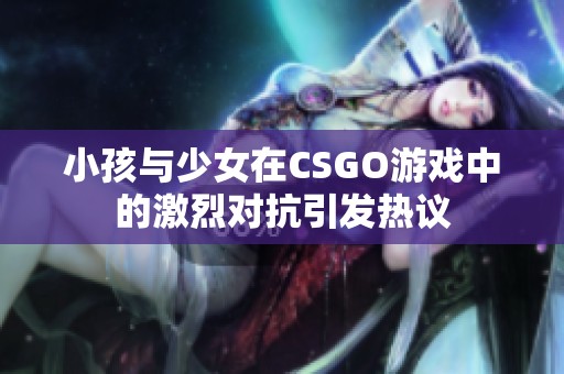 小孩与少女在CSGO游戏中的激烈对抗引发热议