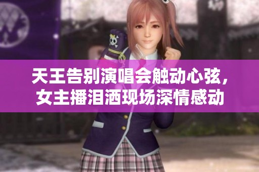 天王告别演唱会触动心弦，女主播泪洒现场深情感动