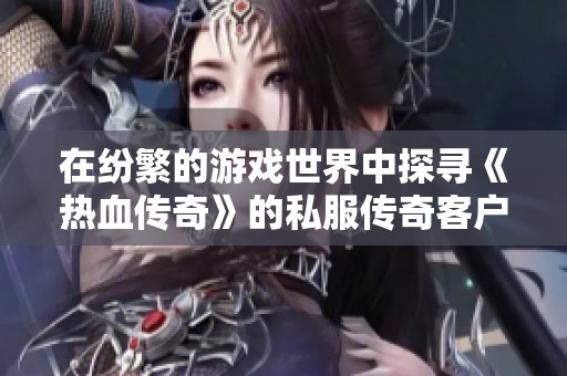 在纷繁的游戏世界中探寻《热血传奇》的私服传奇客户端探秘之旅
