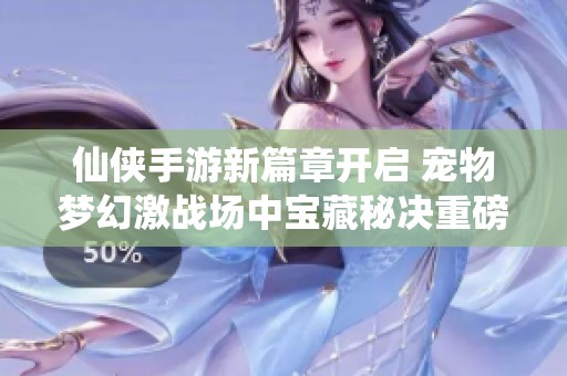 仙侠手游新篇章开启 宠物梦幻激战场中宝藏秘决重磅来袭