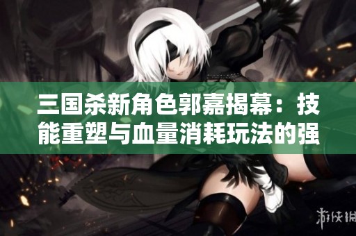 三国杀新角色郭嘉揭幕：技能重塑与血量消耗玩法的强度分析