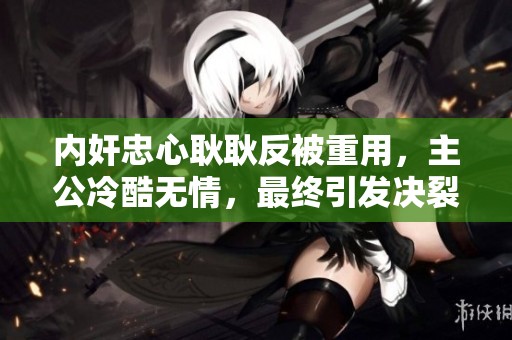 内奸忠心耿耿反被重用，主公冷酷无情，最终引发决裂悲剧