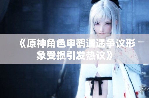 《原神角色申鹤遭遇争议形象受损引发热议》