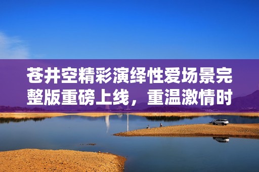 苍井空精彩演绎性爱场景完整版重磅上线，重温激情时刻